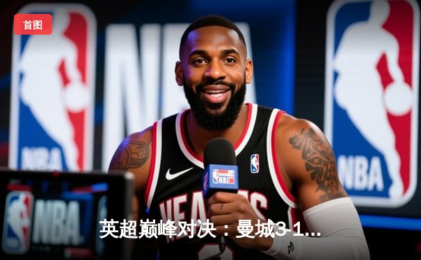 英超巅峰对决：曼城3-1逆转曼联，哈兰德双响锁定胜局